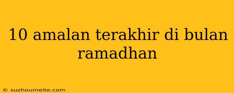 10 Amalan Terakhir Di Bulan Ramadhan