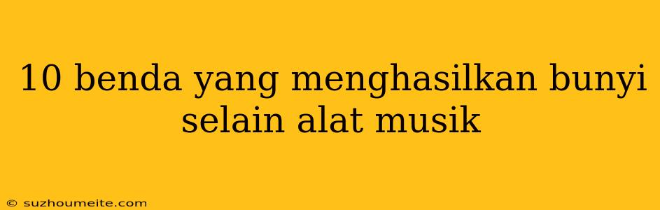 10 Benda Yang Menghasilkan Bunyi Selain Alat Musik