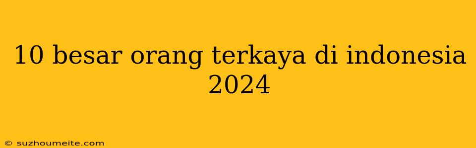 10 Besar Orang Terkaya Di Indonesia 2024