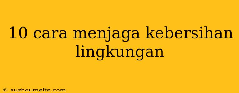 10 Cara Menjaga Kebersihan Lingkungan