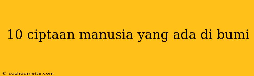 10 Ciptaan Manusia Yang Ada Di Bumi