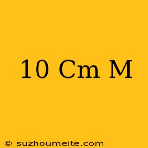 10 Cm = M