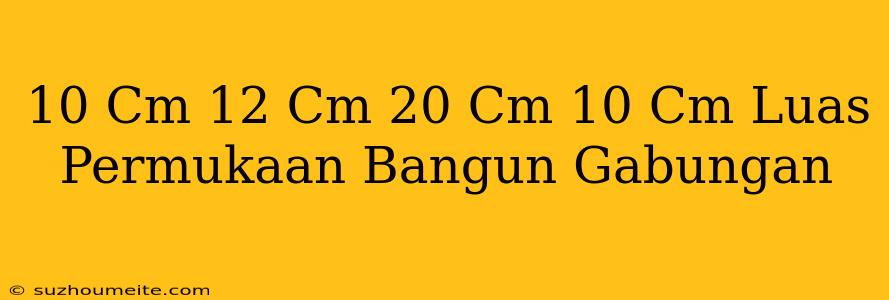 10 Cm 12 Cm 20 Cm 10 Cm Luas Permukaan Bangun Gabungan =