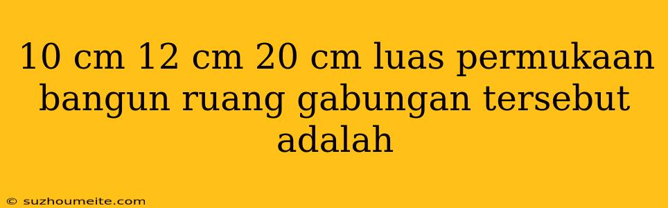 10 Cm 12 Cm 20 Cm Luas Permukaan Bangun Ruang Gabungan Tersebut Adalah