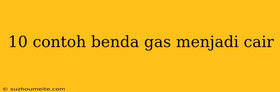 10 Contoh Benda Gas Menjadi Cair