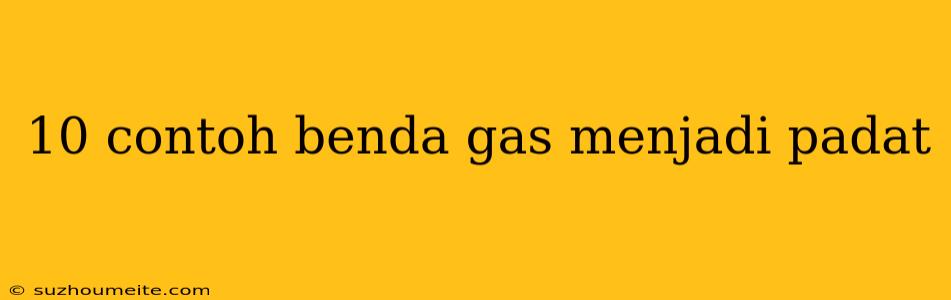 10 Contoh Benda Gas Menjadi Padat