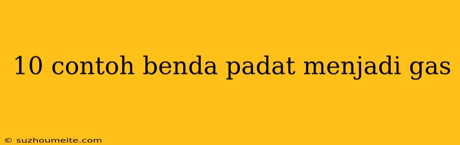 10 Contoh Benda Padat Menjadi Gas