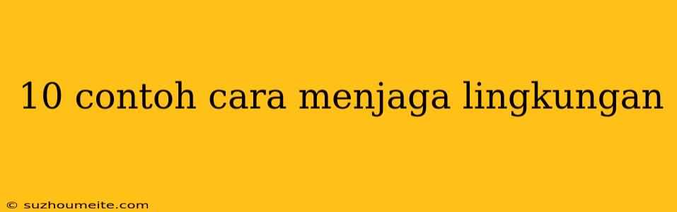 10 Contoh Cara Menjaga Lingkungan