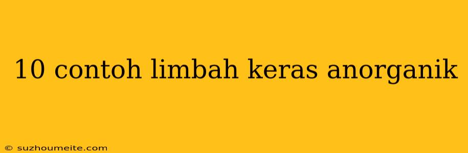 10 Contoh Limbah Keras Anorganik