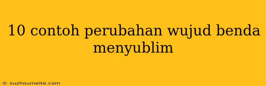 10 Contoh Perubahan Wujud Benda Menyublim