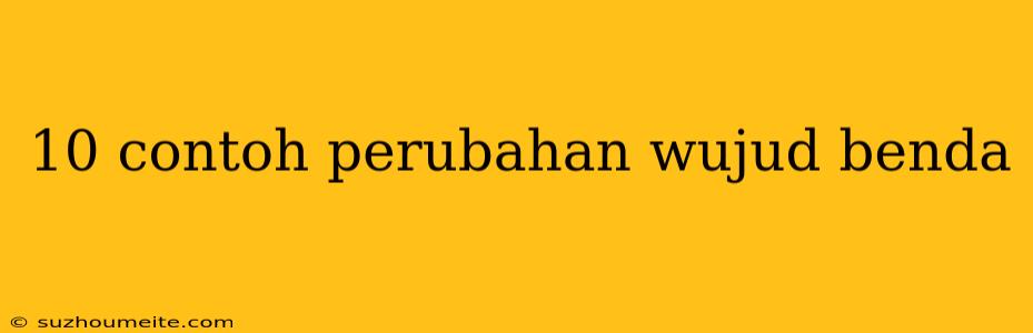 10 Contoh Perubahan Wujud Benda