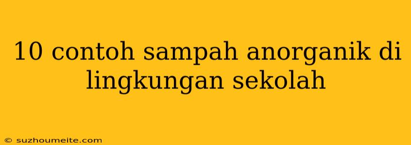 10 Contoh Sampah Anorganik Di Lingkungan Sekolah