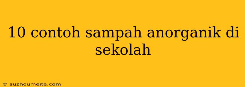 10 Contoh Sampah Anorganik Di Sekolah