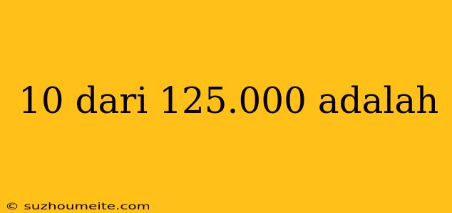 10 Dari 125.000 Adalah