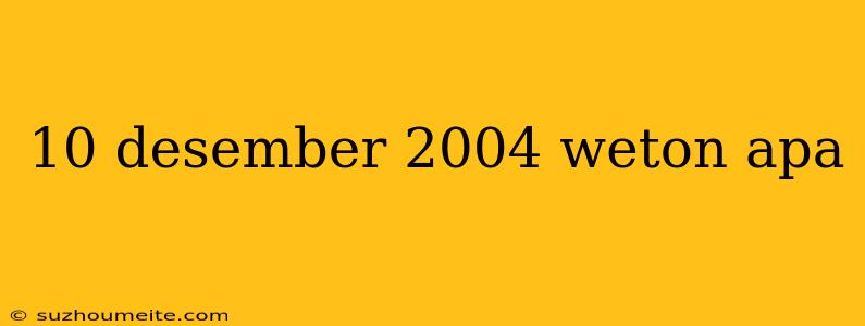 10 Desember 2004 Weton Apa