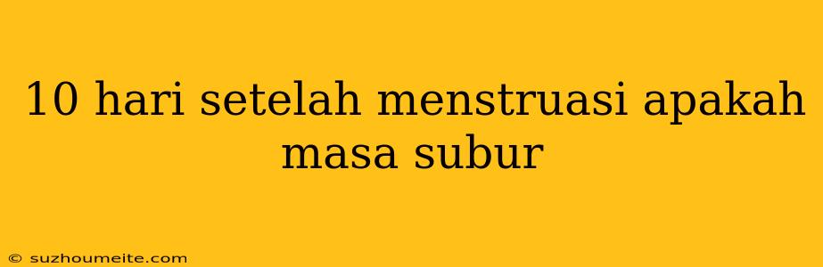 10 Hari Setelah Menstruasi Apakah Masa Subur