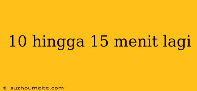 10 Hingga 15 Menit Lagi