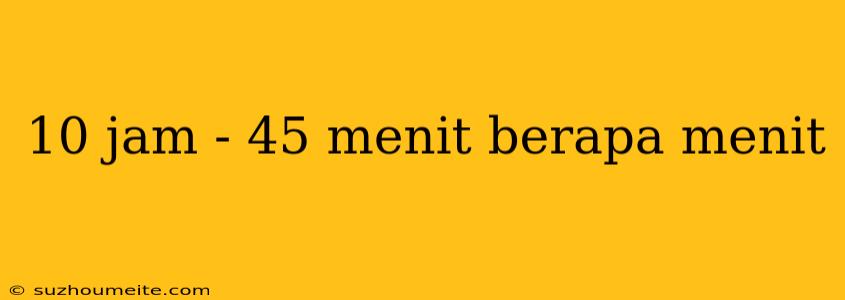 10 Jam - 45 Menit Berapa Menit