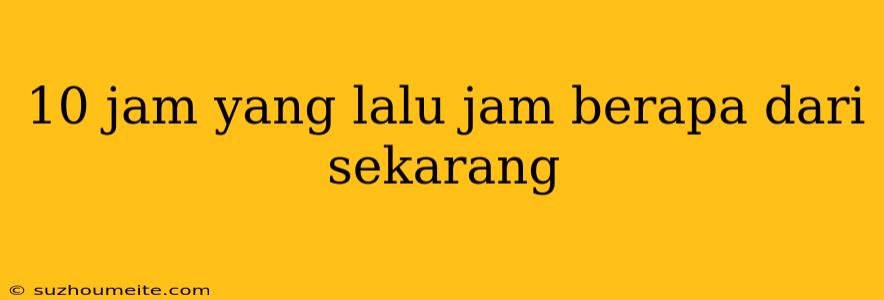 10 Jam Yang Lalu Jam Berapa Dari Sekarang