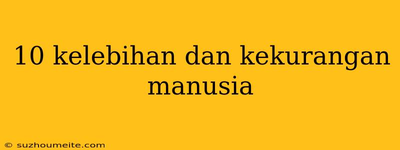 10 Kelebihan Dan Kekurangan Manusia