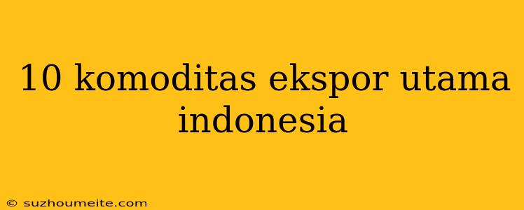 10 Komoditas Ekspor Utama Indonesia