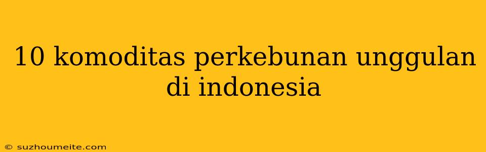 10 Komoditas Perkebunan Unggulan Di Indonesia