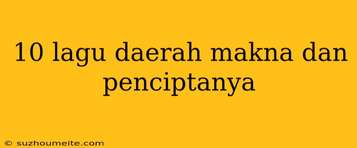 10 Lagu Daerah Makna Dan Penciptanya