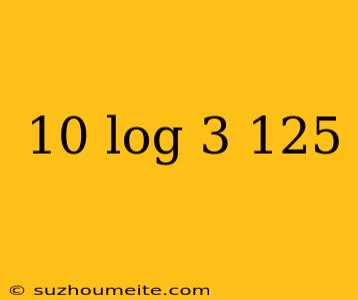 10 Log 3 125