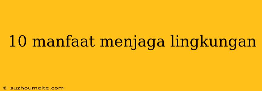 10 Manfaat Menjaga Lingkungan