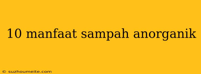 10 Manfaat Sampah Anorganik