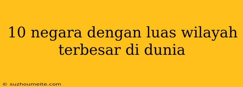 10 Negara Dengan Luas Wilayah Terbesar Di Dunia