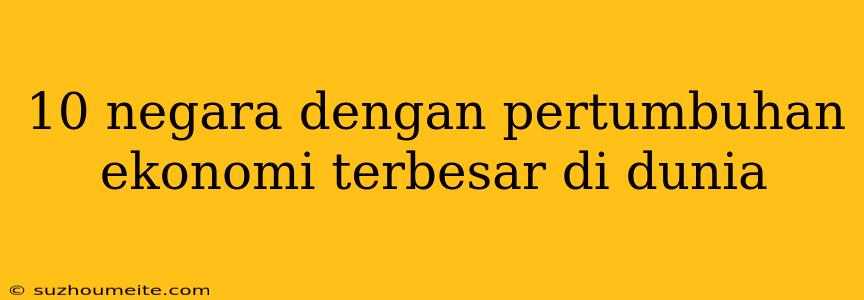 10 Negara Dengan Pertumbuhan Ekonomi Terbesar Di Dunia