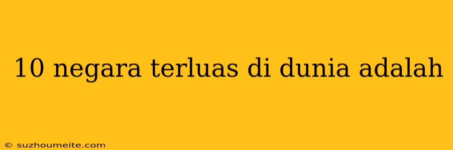 10 Negara Terluas Di Dunia Adalah