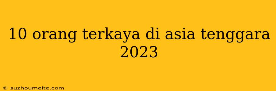 10 Orang Terkaya Di Asia Tenggara 2023