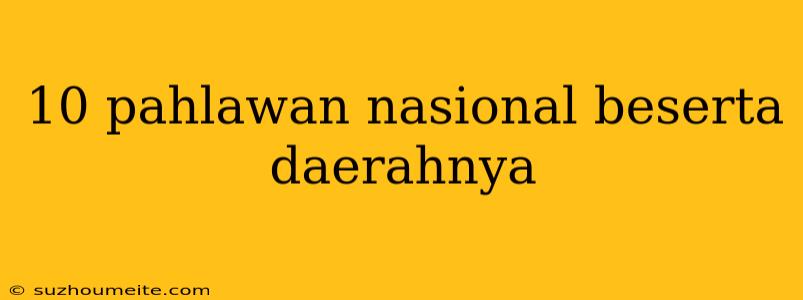 10 Pahlawan Nasional Beserta Daerahnya