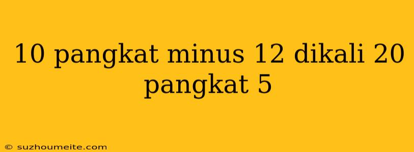 10 Pangkat Minus 12 Dikali 20 Pangkat 5