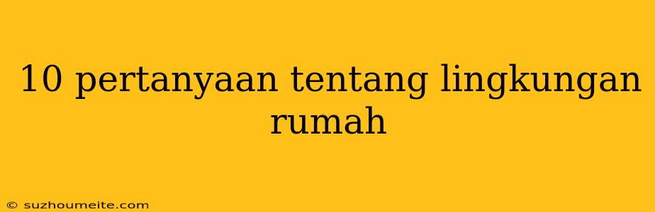 10 Pertanyaan Tentang Lingkungan Rumah