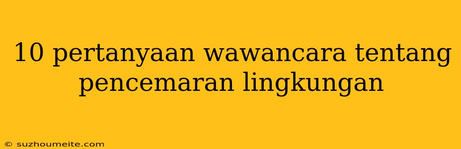 10 Pertanyaan Wawancara Tentang Pencemaran Lingkungan