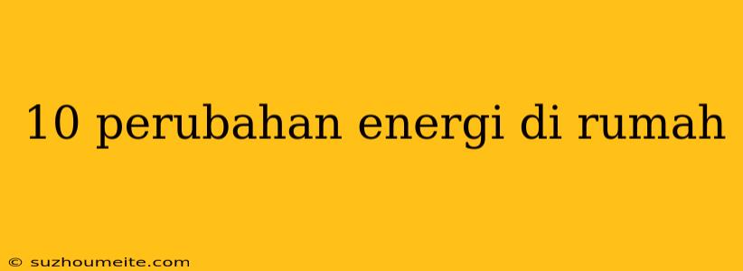 10 Perubahan Energi Di Rumah