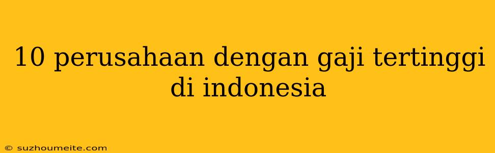 10 Perusahaan Dengan Gaji Tertinggi Di Indonesia