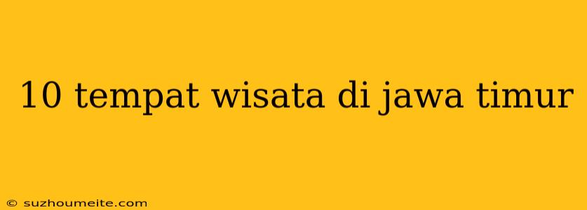 10 Tempat Wisata Di Jawa Timur