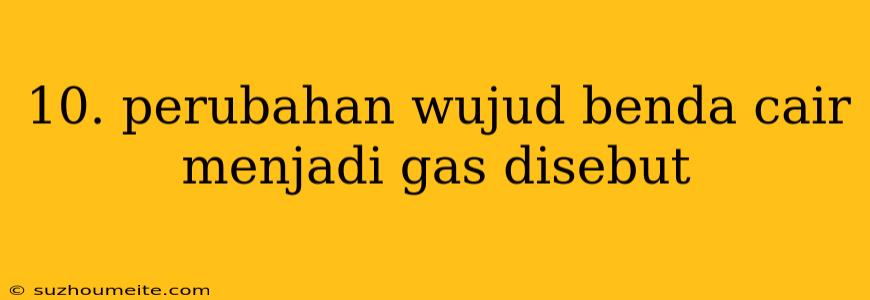 10. Perubahan Wujud Benda Cair Menjadi Gas Disebut