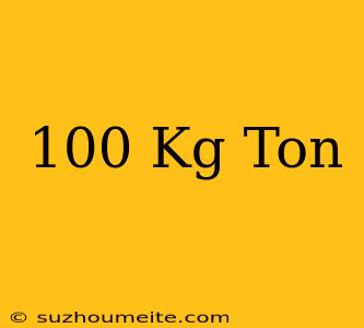 100 Kg = Ton