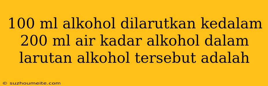 100 Ml Alkohol Dilarutkan Kedalam 200 Ml Air Kadar Alkohol Dalam Larutan Alkohol Tersebut Adalah