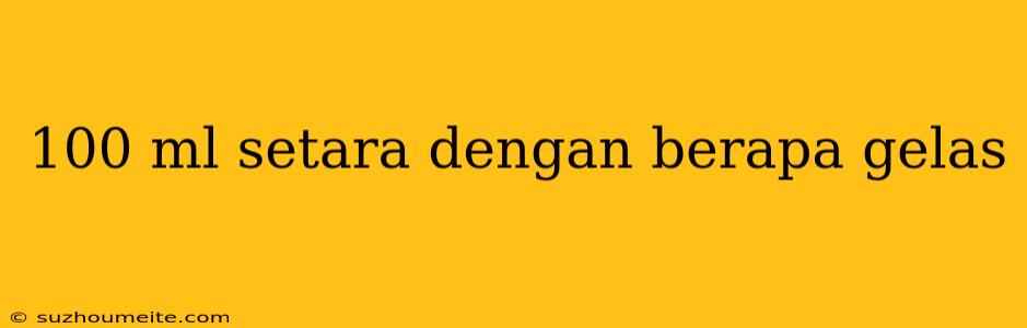 100 Ml Setara Dengan Berapa Gelas