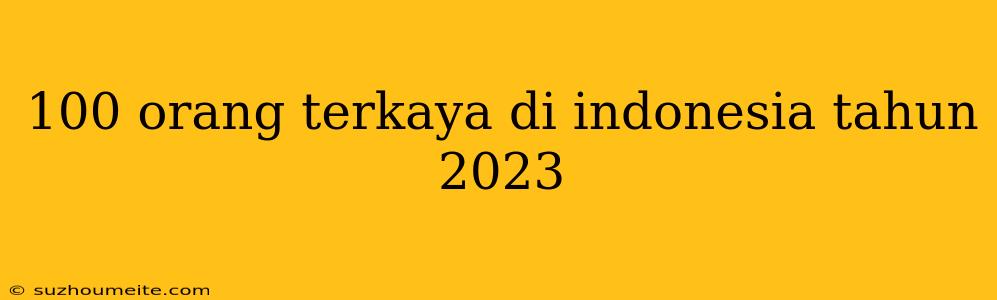 100 Orang Terkaya Di Indonesia Tahun 2023