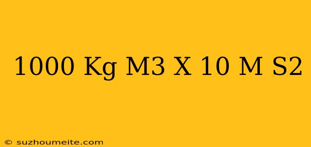 1000 Kg/m3 X 10 M/s2