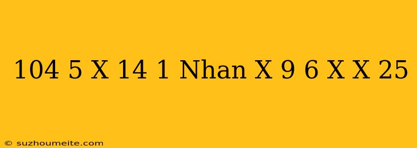 104 5 X - 14 1 Nhân X + 9 6 X X = 25