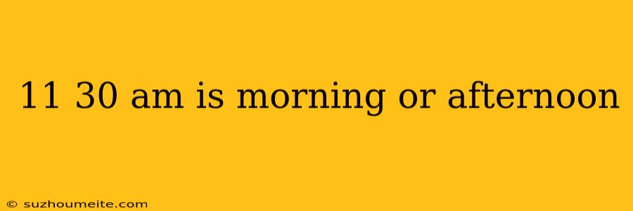 11 30 Am Is Morning Or Afternoon