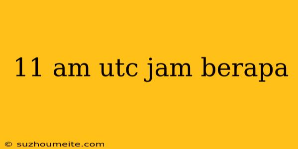 11 Am Utc Jam Berapa